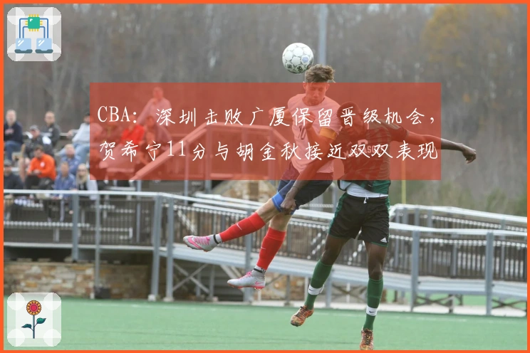 CBA：深圳击败广厦保留晋级机会，贺希宁11分与胡金秋接近双双表现