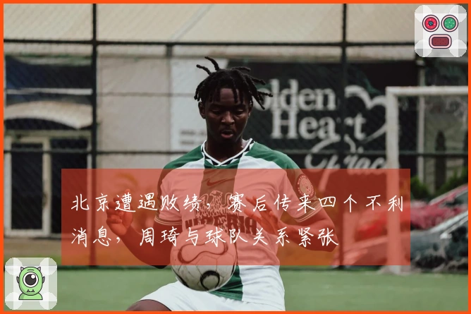北京遭遇败绩，赛后传来四个不利消息，周琦与球队关系紧张